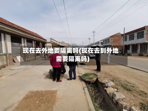 现在去外地要隔离吗(现在去到外地需要隔离吗)-第3张图片