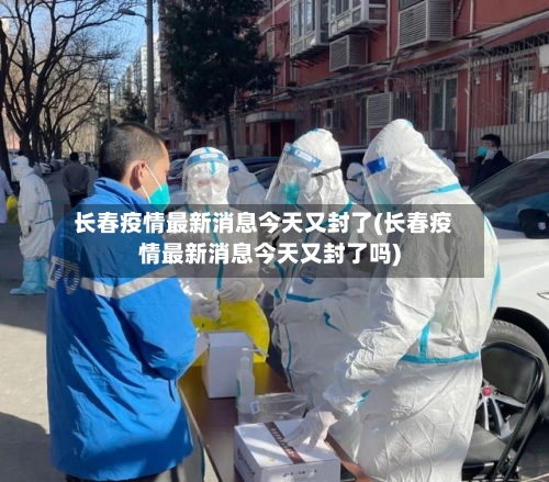 长春疫情最新消息今天又封了(长春疫情最新消息今天又封了吗)-第2张图片