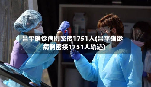 昌平确诊病例密接1751人(昌平确诊病例密接1751人轨迹)