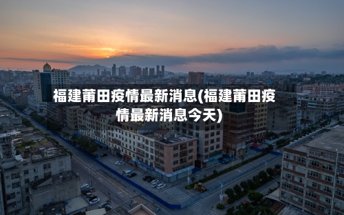 福建莆田疫情最新消息(福建莆田疫情最新消息今天)-第2张图片