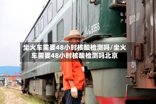 坐火车需要48小时核酸检测吗/坐火车需要48小时核酸检测吗北京-第2张图片