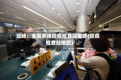 现场：全国多地防疫检查站撤除(防疫检查站地图)