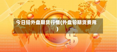 今日铅外盘期货行情(外盘铅期货费用)-第3张图片