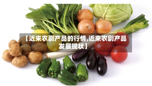 【近来农副产品的行情,近来农副产品发展现状】-第3张图片