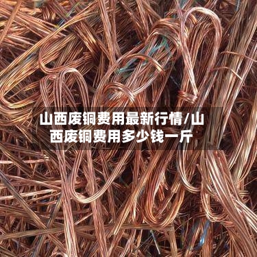 山西废铜费用最新行情/山西废铜费用多少钱一斤