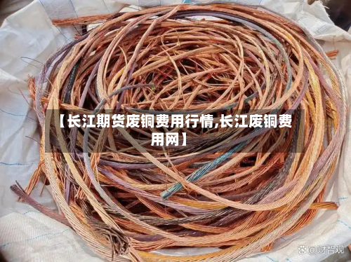【长江期货废铜费用行情,长江废铜费用网】