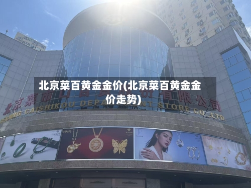 北京菜百黄金金价(北京菜百黄金金价走势)-第2张图片