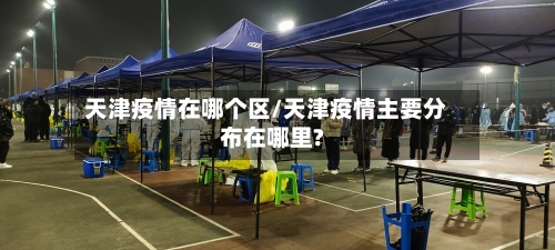 天津疫情在哪个区/天津疫情主要分布在哪里?