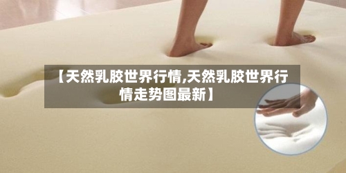 【天然乳胶世界行情,天然乳胶世界行情走势图最新】