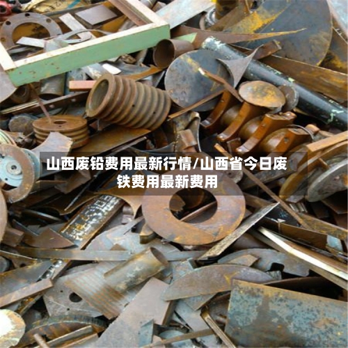 山西废铅费用最新行情/山西省今日废铁费用最新费用