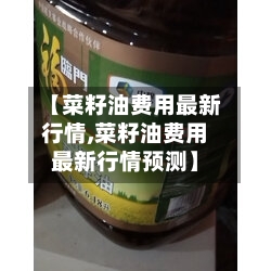【菜籽油费用最新行情,菜籽油费用最新行情预测】