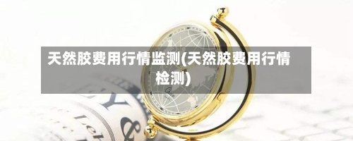 天然胶费用行情监测(天然胶费用行情检测)-第2张图片