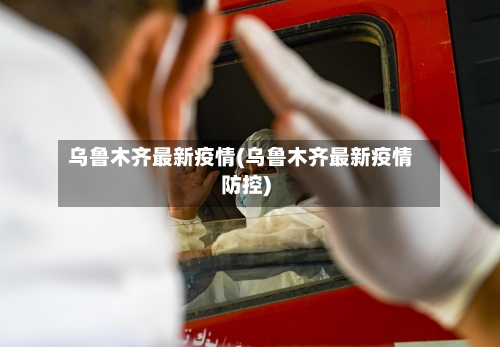 乌鲁木齐最新疫情(乌鲁木齐最新疫情防控)-第2张图片