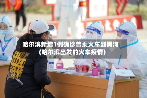 哈尔滨新增1例确诊曾乘火车到黑河(哈尔滨出发的火车疫情)-第2张图片