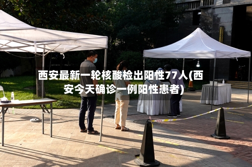 西安最新一轮核酸检出阳性77人(西安今天确诊一例阳性患者)