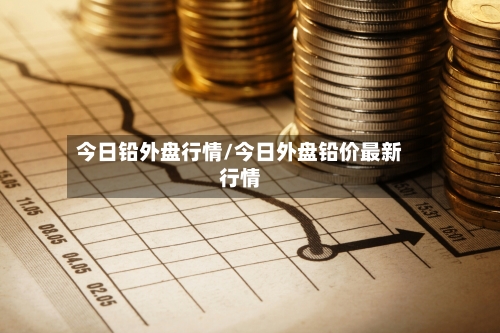 今日铅外盘行情/今日外盘铅价最新行情-第3张图片