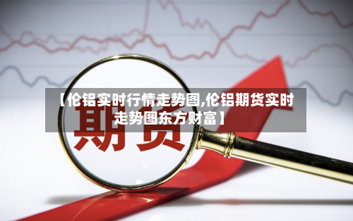 【伦铝实时行情走势图,伦铝期货实时走势图东方财富】-第3张图片