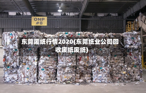 东莞废纸行情2020(东莞纸业公司回收废纸废纸)