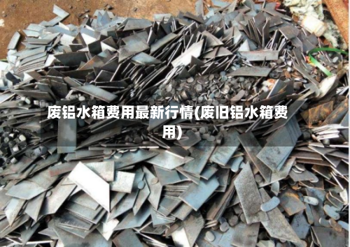 废铝水箱费用最新行情(废旧铝水箱费用)