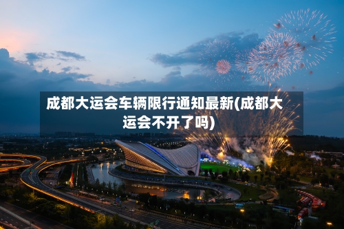 成都大运会车辆限行通知最新(成都大运会不开了吗)