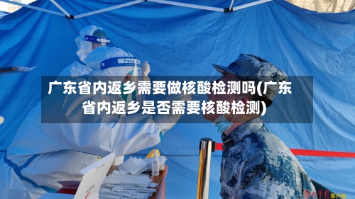 广东省内返乡需要做核酸检测吗(广东省内返乡是否需要核酸检测)