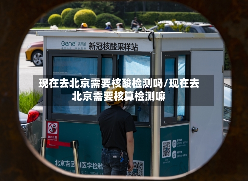 现在去北京需要核酸检测吗/现在去北京需要核算检测嘛