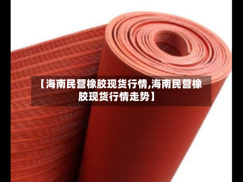【海南民营橡胶现货行情,海南民营橡胶现货行情走势】
