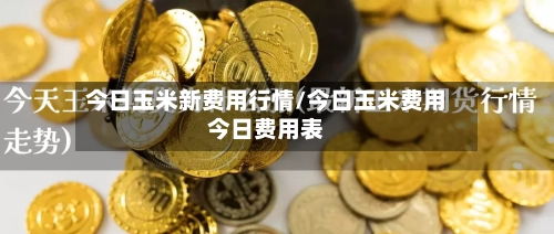 今日玉米新费用行情/今日玉米费用今日费用表