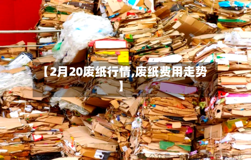 【2月20废纸行情,废纸费用走势】