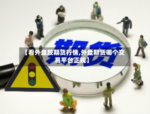 【看外盘胶期货行情,外盘期货哪个交易平台正规】