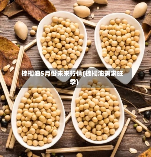 棕榈油5月份未来行情(棕榈油需求旺季)-第3张图片