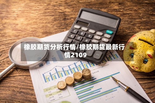 橡胶期货分析行情/橡胶期货最新行情2109