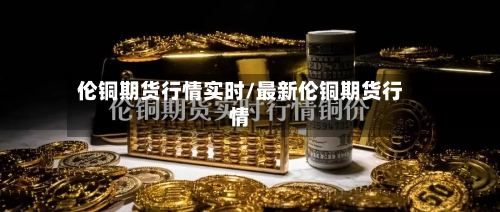 伦铜期货行情实时/最新伦铜期货行情-第2张图片