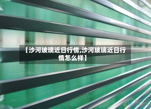 【沙河玻璃近日行情,沙河玻璃近日行情怎么样】