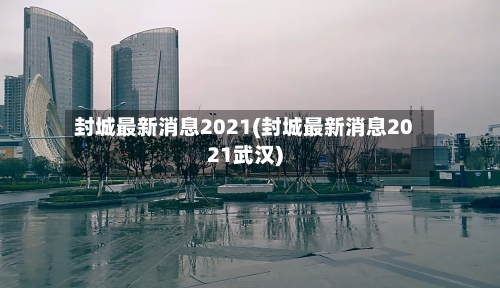 封城最新消息2021(封城最新消息2021武汉)