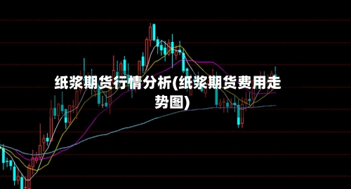 纸浆期货行情分析(纸浆期货费用走势图)
