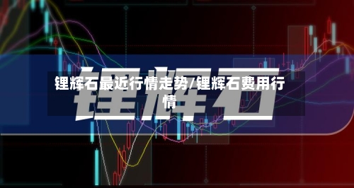 锂辉石最近行情走势/锂辉石费用行情-第3张图片