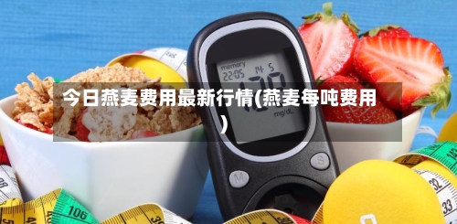 今日燕麦费用最新行情(燕麦每吨费用)-第2张图片