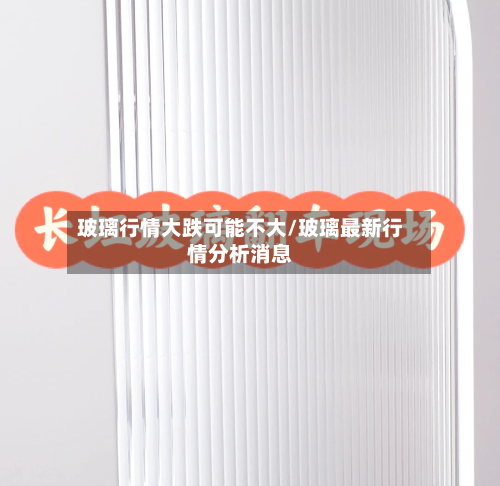 玻璃行情大跌可能不大/玻璃最新行情分析消息-第3张图片