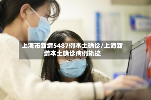 上海市新增5487例本土确诊/上海新增本土确诊病例轨迹