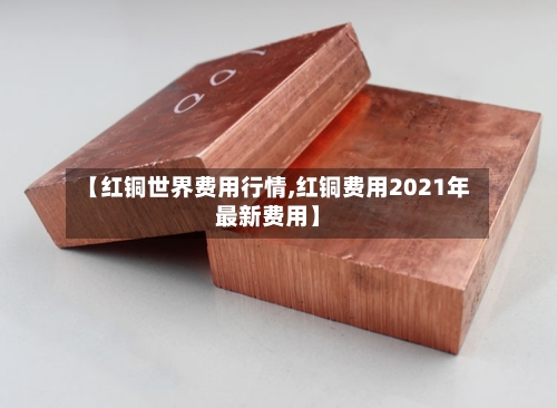 【红铜世界费用行情,红铜费用2021年最新费用】-第3张图片