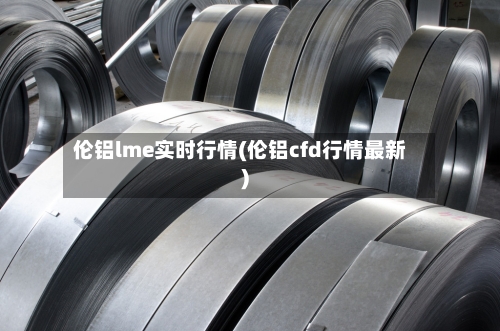 伦铝lme实时行情(伦铝cfd行情最新)
