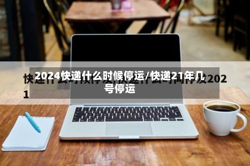 2024快递什么时候停运/快递21年几号停运-第3张图片