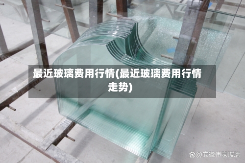 最近玻璃费用行情(最近玻璃费用行情走势)