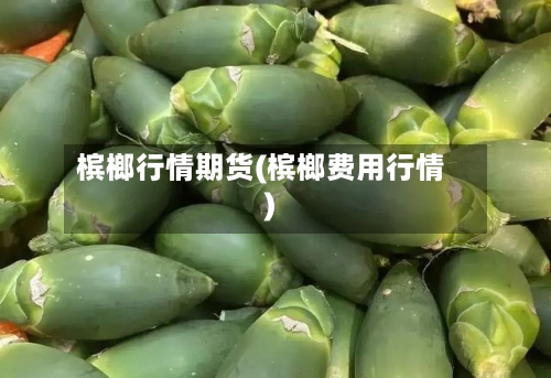 槟榔行情期货(槟榔费用行情)