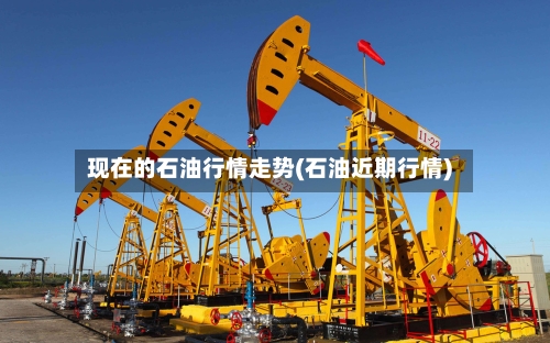 现在的石油行情走势(石油近期行情)