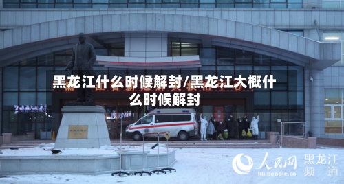 黑龙江什么时候解封/黑龙江大概什么时候解封