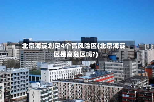 北京海淀划定4个高风险区(北京海淀区是高危区吗?)
