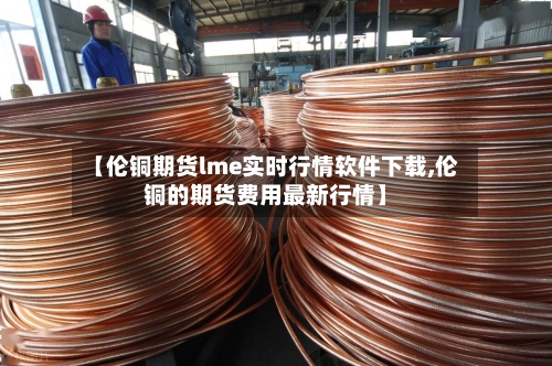 【伦铜期货lme实时行情软件下载,伦铜的期货费用最新行情】