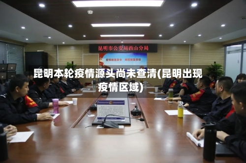 昆明本轮疫情源头尚未查清(昆明出现疫情区域)